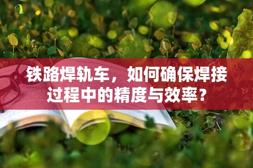 铁路焊轨车，如何确保焊接过程中的精度与效率？