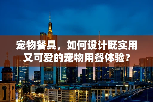 宠物餐具，如何设计既实用又可爱的宠物用餐体验？