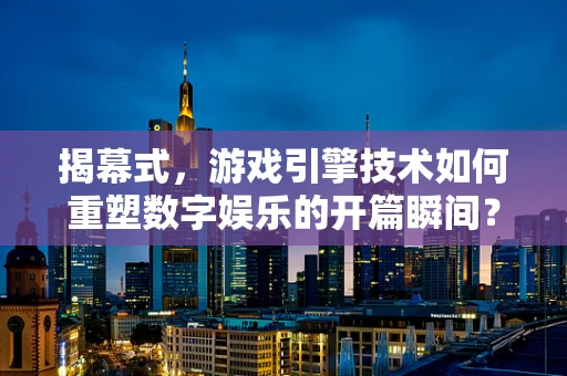 揭幕式，游戏引擎技术如何重塑数字娱乐的开篇瞬间？
