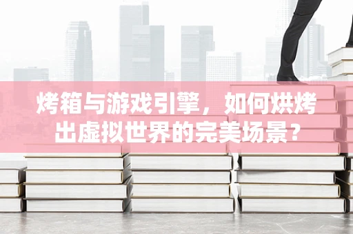 烤箱与游戏引擎，如何烘烤出虚拟世界的完美场景？