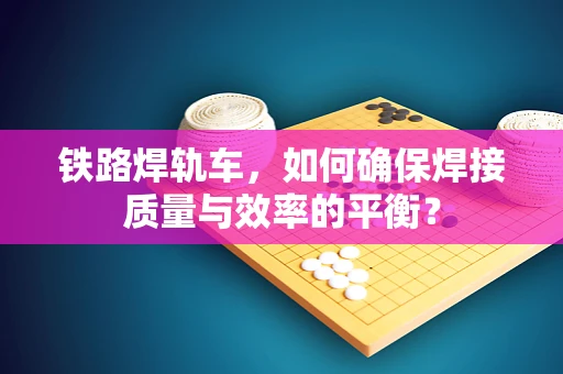 铁路焊轨车，如何确保焊接质量与效率的平衡？