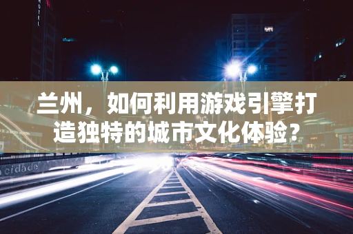 兰州，如何利用游戏引擎打造独特的城市文化体验？