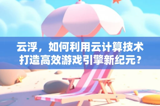 云浮，如何利用云计算技术打造高效游戏引擎新纪元？