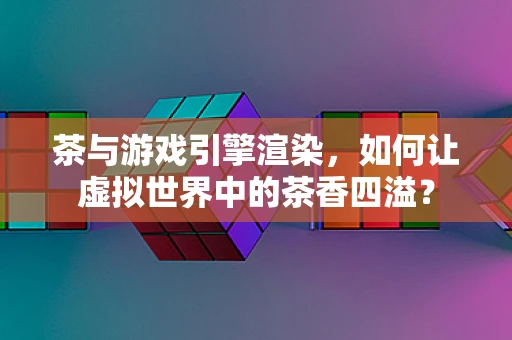 茶与游戏引擎渲染，如何让虚拟世界中的茶香四溢？