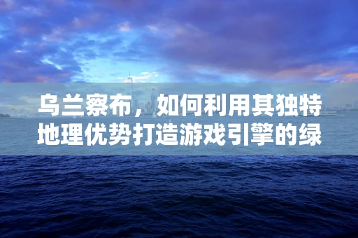 乌兰察布，如何利用其独特地理优势打造游戏引擎的绿色未来？