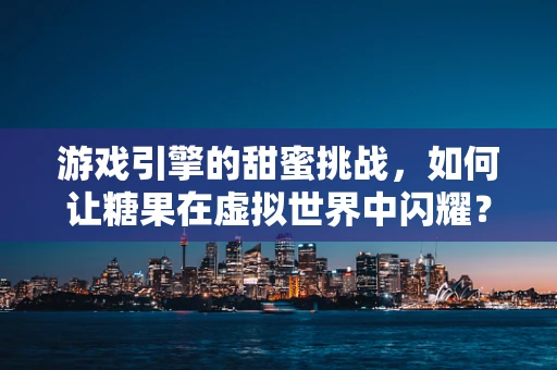 游戏引擎的甜蜜挑战，如何让糖果在虚拟世界中闪耀？