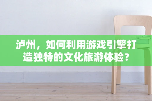 泸州，如何利用游戏引擎打造独特的文化旅游体验？