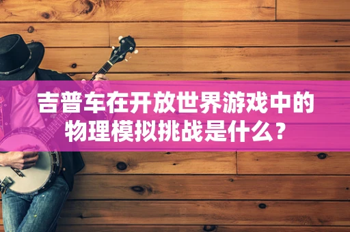 吉普车在开放世界游戏中的物理模拟挑战是什么？