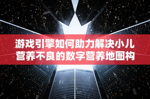 游戏引擎如何助力解决小儿营养不良的数字营养地图构建？
