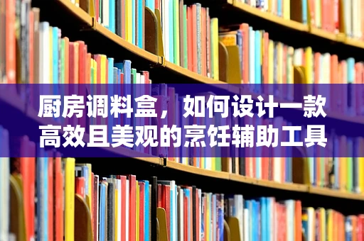 厨房调料盒，如何设计一款高效且美观的烹饪辅助工具？