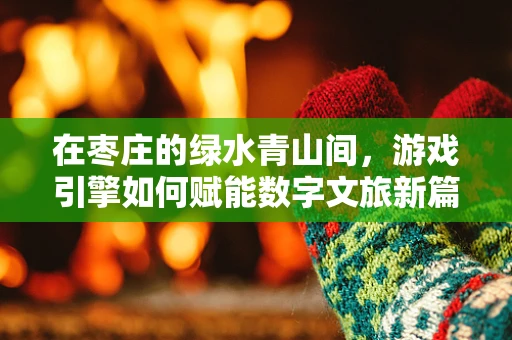 在枣庄的绿水青山间，游戏引擎如何赋能数字文旅新篇章？