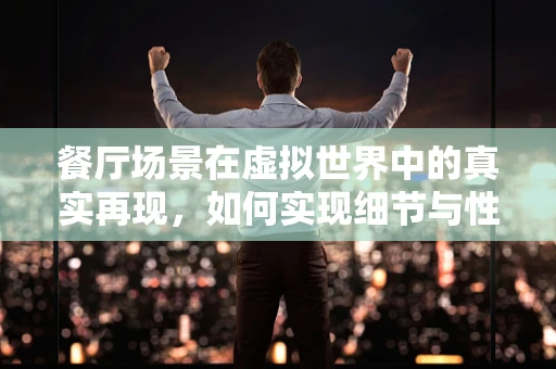 餐厅场景在虚拟世界中的真实再现，如何实现细节与性能的平衡？