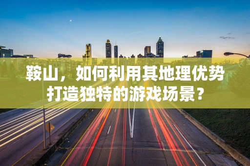 鞍山，如何利用其地理优势打造独特的游戏场景？