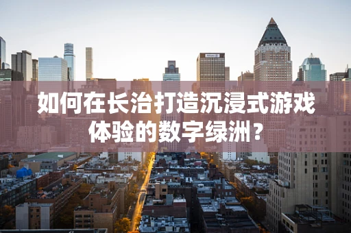 如何在长治打造沉浸式游戏体验的数字绿洲？