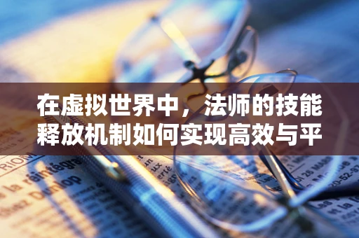 在虚拟世界中，法师的技能释放机制如何实现高效与平衡？