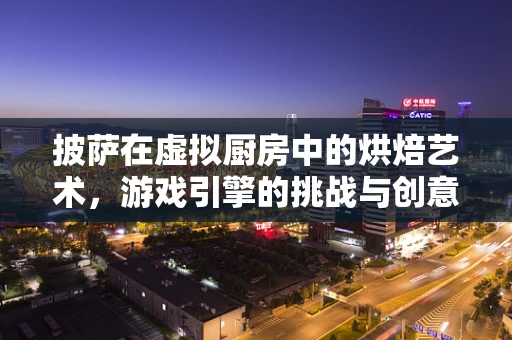 披萨在虚拟厨房中的烘焙艺术，游戏引擎的挑战与创意