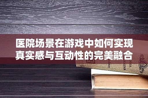 医院场景在游戏中如何实现真实感与互动性的完美融合？