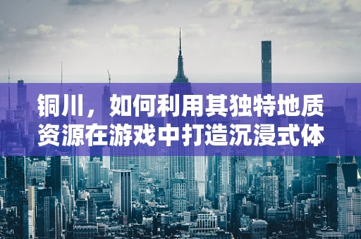 铜川，如何利用其独特地质资源在游戏中打造沉浸式体验？