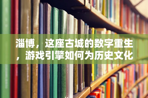 淄博，这座古城的数字重生，游戏引擎如何为历史文化注入新活力？