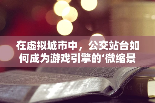 在虚拟城市中，公交站台如何成为游戏引擎的‘微缩景观’？