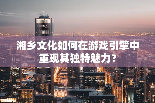 湘乡文化如何在游戏引擎中重现其独特魅力？