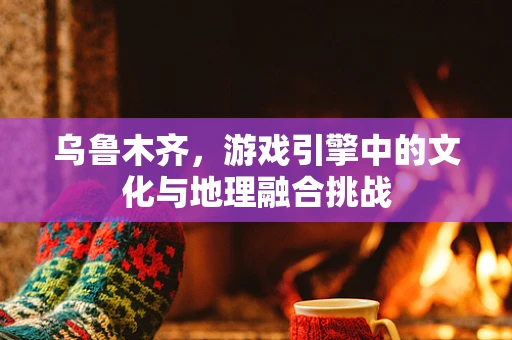 乌鲁木齐，游戏引擎中的文化与地理融合挑战