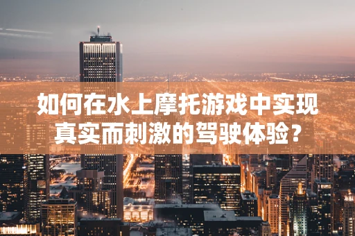 如何在水上摩托游戏中实现真实而刺激的驾驶体验？