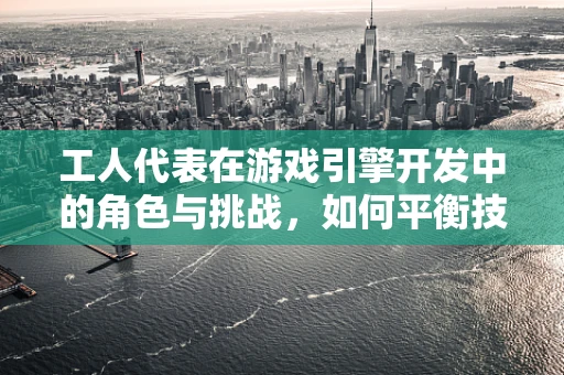 工人代表在游戏引擎开发中的角色与挑战，如何平衡技术与人性？