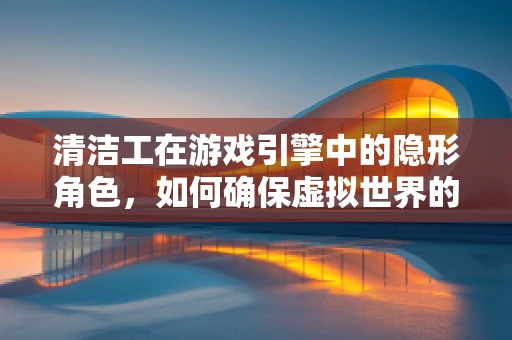 清洁工在游戏引擎中的隐形角色，如何确保虚拟世界的‘清洁’？