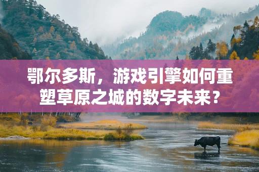 鄂尔多斯，游戏引擎如何重塑草原之城的数字未来？
