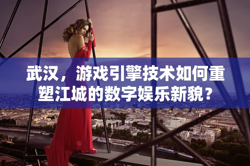 武汉，游戏引擎技术如何重塑江城的数字娱乐新貌？