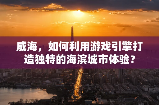 威海，如何利用游戏引擎打造独特的海滨城市体验？
