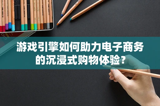 游戏引擎如何助力电子商务的沉浸式购物体验？