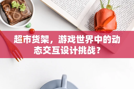 超市货架，游戏世界中的动态交互设计挑战？