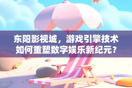 东阳影视城，游戏引擎技术如何重塑数字娱乐新纪元？