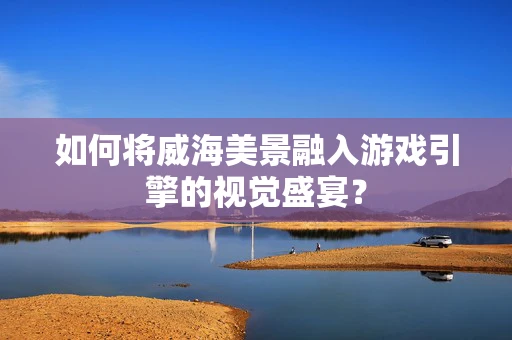 如何将威海美景融入游戏引擎的视觉盛宴？