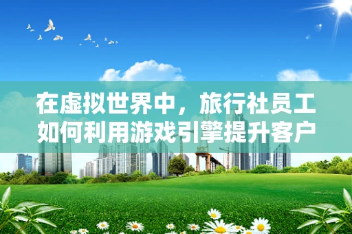 在虚拟世界中，旅行社员工如何利用游戏引擎提升客户体验？