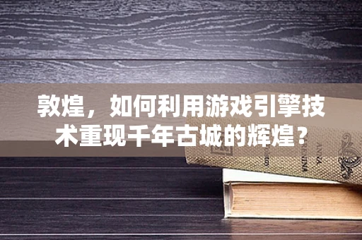 敦煌，如何利用游戏引擎技术重现千年古城的辉煌？