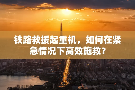 铁路救援起重机，如何在紧急情况下高效施救？