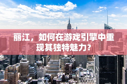 丽江，如何在游戏引擎中重现其独特魅力？
