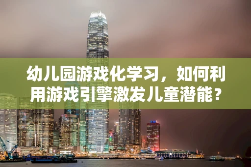 幼儿园游戏化学习，如何利用游戏引擎激发儿童潜能？