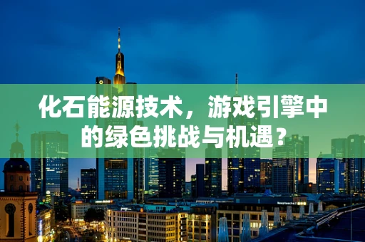 化石能源技术，游戏引擎中的绿色挑战与机遇？