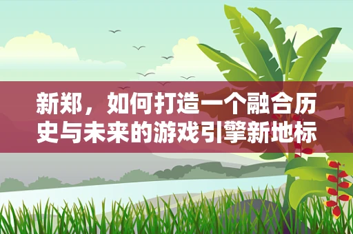 新郑，如何打造一个融合历史与未来的游戏引擎新地标？