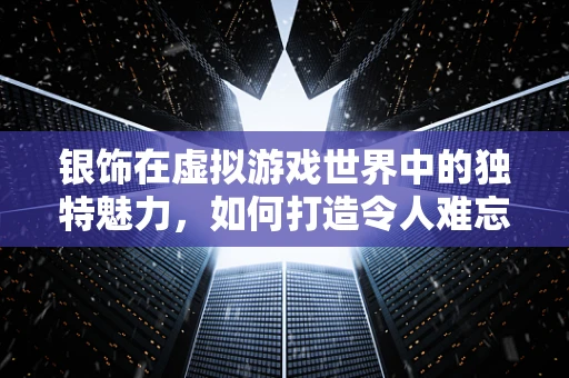 银饰在虚拟游戏世界中的独特魅力，如何打造令人难忘的银饰装备？