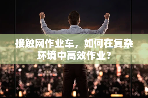 接触网作业车，如何在复杂环境中高效作业？