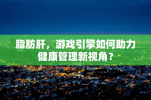 脂肪肝，游戏引擎如何助力健康管理新视角？