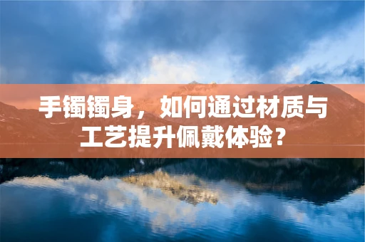 手镯镯身，如何通过材质与工艺提升佩戴体验？