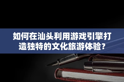 如何在汕头利用游戏引擎打造独特的文化旅游体验？