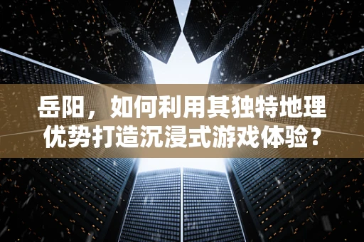 岳阳，如何利用其独特地理优势打造沉浸式游戏体验？