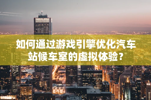 如何通过游戏引擎优化汽车站候车室的虚拟体验？